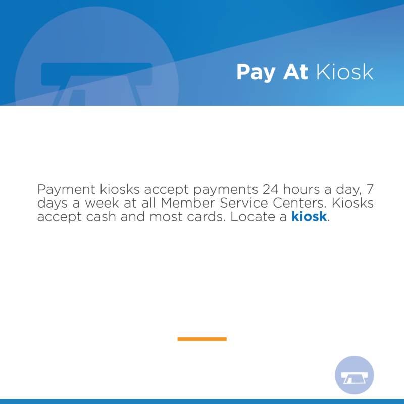 Pay at Kiosk Payment kiosks accept payments 24 hours a day, 7 days a week at all Member Service Centers. Kiosks accept cash and most cards. Locate a kiosk.