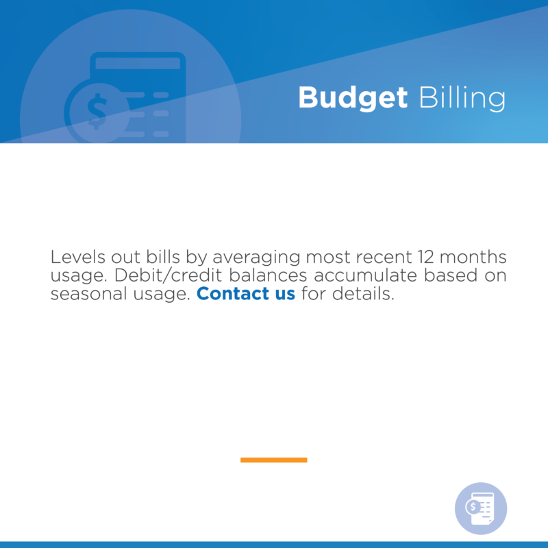 Budget Billing Levels out bills by averaging most recent 12 months usage. Debit/credit balances accumulate based on seasonal usage. Contact us for details.