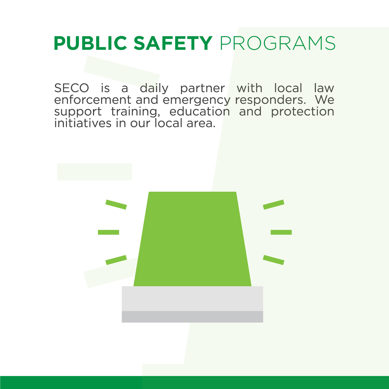 Public Safety Programs SECO is a daily partner with local law enforcement and emergency first responders. We support training, education and protection initiatives in our local area.
