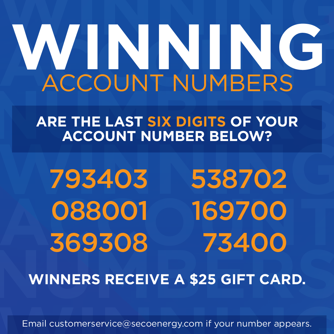 Winning Account Numbers: Are The last six digits of your account number below? 793403 088001 369308 538702 169700 734000 Winners receive a $25 gift card. Email customerservice@secoenergy.com if your number appears.