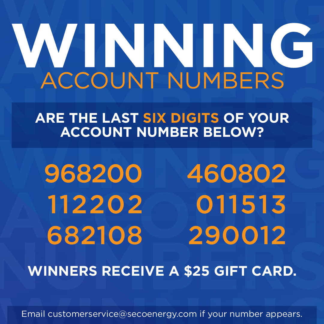 DEC 2023 Winning Account Numbers: Are The last six digits of your account number below? 968200 112202 682108 460802 011513 290012 Winners receive a $25 gift card. Email customerservice@secoenergy.com if your number appears.